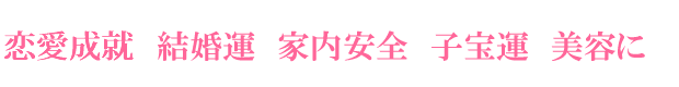 恋愛成就・結婚運・家内安全・子宝・美容に
