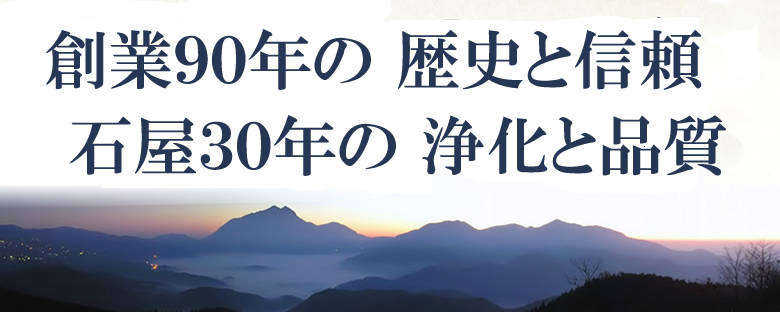 創業90年の歴史と信頼　石屋30年の浄化と品質